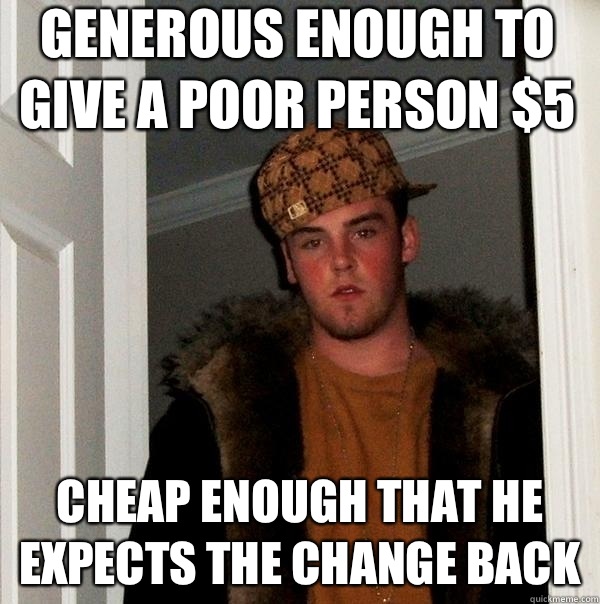 Generous enough to give a poor person $5 Cheap enough that he expects the change back  Scumbag Steve