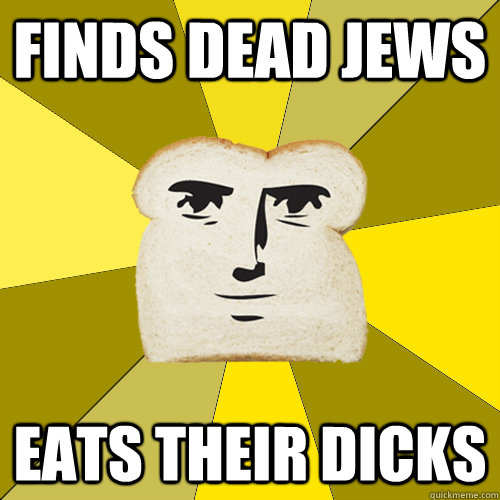 FINDS DEAD JEWS EATS THEIR DICKS  Breadfriend