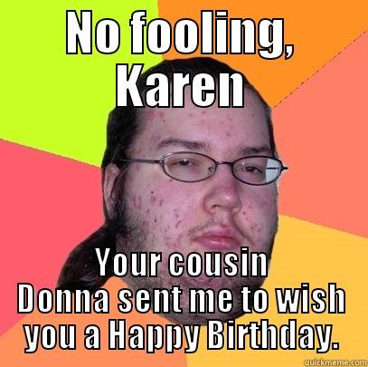 NO FOOLING, KAREN YOUR COUSIN DONNA SENT ME TO WISH YOU A HAPPY BIRTHDAY. Butthurt Dweller