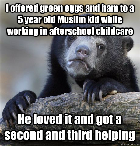 I offered green eggs and ham to a 5 year old Muslim kid while working in afterschool childcare He loved it and got a second and third helping  Confession Bear