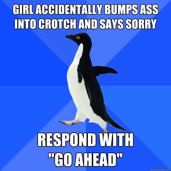 girl accidentally bumps ass into crotch and says sorry  respond with 

