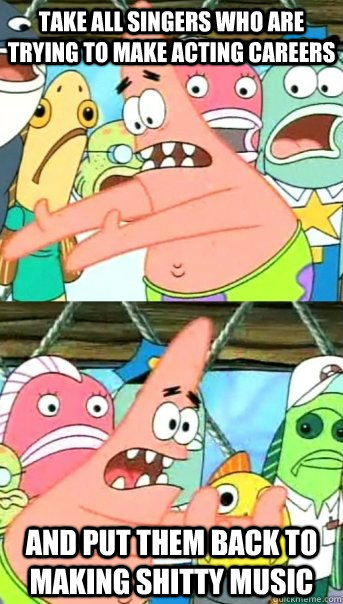 Take all singers who are trying to make acting careers and put them back to making shitty music  Push it somewhere else Patrick