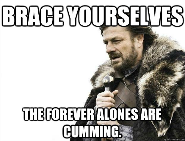 Brace yourselves The forever alones are cumming. - Brace yourselves The forever alones are cumming.  BRACEYOSELVES