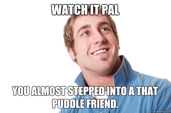 Watch it pal You almost stepped into a that puddle friend.  Misunderstood D-Bag