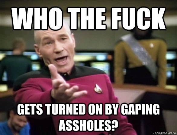 who the fuck gets turned on by gaping assholes? - who the fuck gets turned on by gaping assholes?  Annoyed Picard HD
