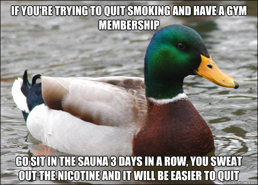 If you're trying to quit smoking and have a gym membership  Go sit in the sauna 3 days in a row, you sweat out the nicotine and it will be easier to quit - If you're trying to quit smoking and have a gym membership  Go sit in the sauna 3 days in a row, you sweat out the nicotine and it will be easier to quit  Actual Advice Mallard