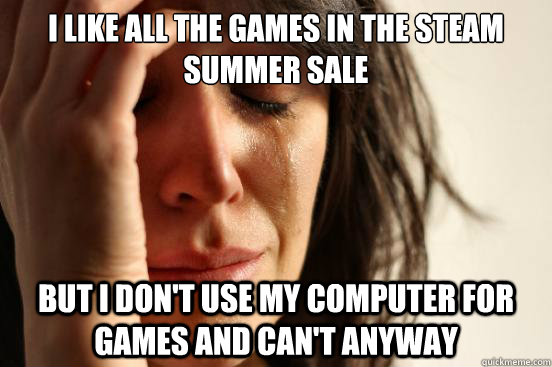i like all the games in the steam summer sale but i don't use my computer for games and can't anyway  First World Problems