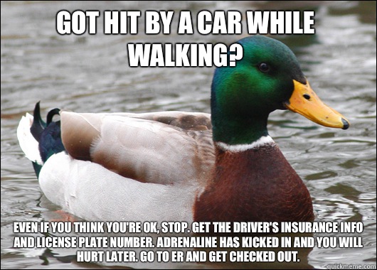 Got hit by a car while walking? Even if you think you're ok, stop. Get the driver's insurance info and license plate number. Adrenaline has kicked in and you will hurt later. Go to ER and get checked out.  - Got hit by a car while walking? Even if you think you're ok, stop. Get the driver's insurance info and license plate number. Adrenaline has kicked in and you will hurt later. Go to ER and get checked out.   Actual Advice Mallard