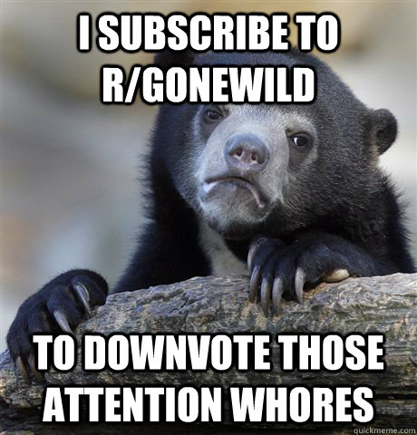 I subscribe to r/gonewild To downvote those attention whores  Confession Bear