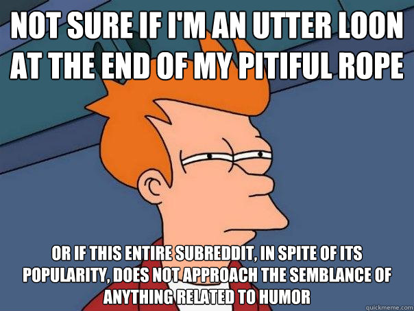 Not sure if I'm an utter loon at the end of my pitiful rope Or if this entire subreddit, in spite of its popularity, does not approach the semblance of anything related to humor - Not sure if I'm an utter loon at the end of my pitiful rope Or if this entire subreddit, in spite of its popularity, does not approach the semblance of anything related to humor  Futurama Fry