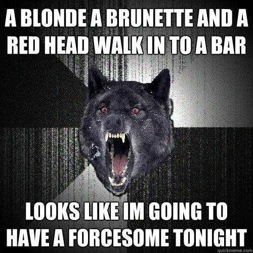 a blonde a brunette and a red head walk in to a bar looks like im going to have a forcesome tonight
  Insanity Wolf