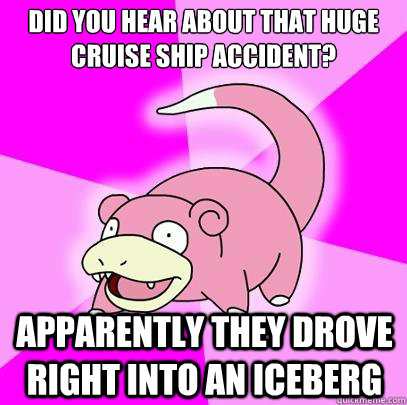 Did you hear about that huge cruise ship accident? Apparently they drove right into an iceberg  Slowpoke