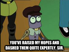  You've Raised my hopes and dashed them quite expertly, sir.   