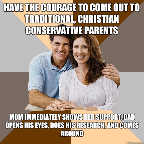 Have the courage to come out to traditional, Christian conservative parents Mom immediately shows her support, dad opens his eyes, does his research, and comes around  Scumbag Parents
