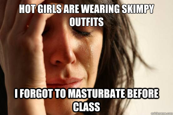 Hot girls are wearing skimpy outfits i forgot to masturbate before class  First World Problems