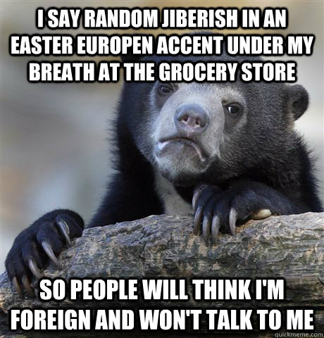 i say random jiberish in an easter europen accent under my breath at the grocery store so people will think i'm foreign and won't talk to me  Confession Bear