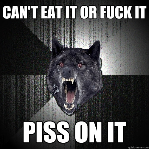 can't eat it or fuck it piss on it  Insanity Wolf