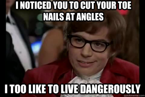 I noticed you to cut your toe nails at angles i too like to live dangerously  Dangerously - Austin Powers