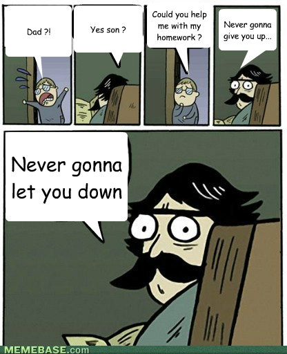 Dad ?! Yes son ? Could you help me with my homework ? Never gonna give you up... Never gonna let you down - Dad ?! Yes son ? Could you help me with my homework ? Never gonna give you up... Never gonna let you down  My staredad just became a trolldad !