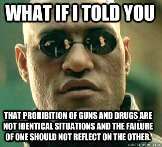 what if i told you That prohibition of Guns and Drugs are not Identical Situations and the failure of one should not reflect on the other.  Matrix Morpheus