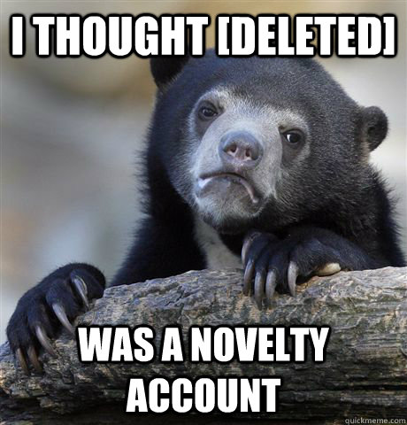 I thought [DELETED] was a novelty account  Confession Bear