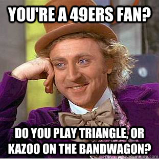 You're a 49ers fan? Do you play triangle, or kazoo on the bandwagon?  Psychotic Willy Wonka