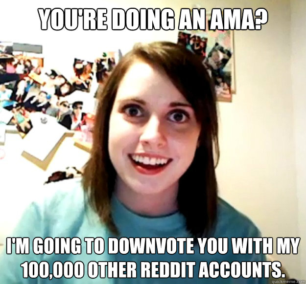 You're doing an AMA? I'm going to downvote you with my 100,000 other reddit accounts.  Overly Attached Girlfriend