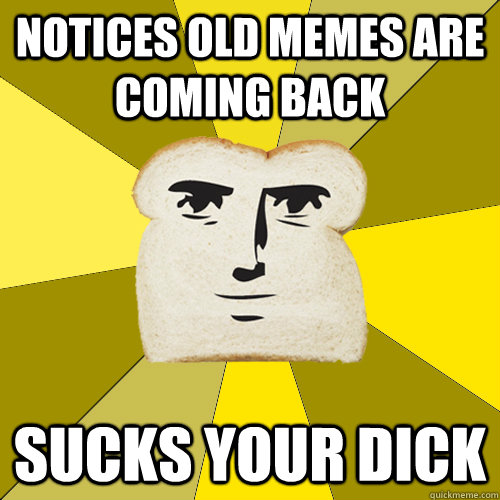 Notices Old Memes are coming back sucks your dick  Breadfriend
