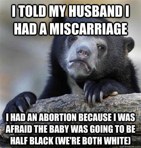 i told my husband i had a miscarriage i had an abortion because i was afraid the baby was going to be half black (we're both white) - i told my husband i had a miscarriage i had an abortion because i was afraid the baby was going to be half black (we're both white)  Confession Bear