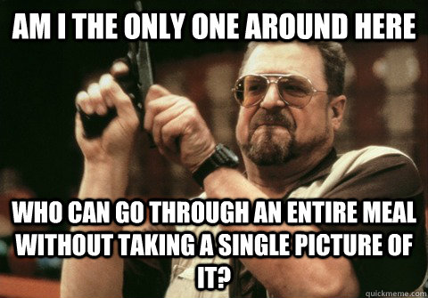 Am I the only one around here who can go through an entire meal without taking a single picture of it? - Am I the only one around here who can go through an entire meal without taking a single picture of it?  Am I the only one