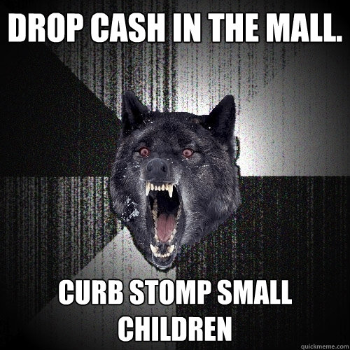 Drop cash in the mall. curb stomp small children   Insanity Wolf
