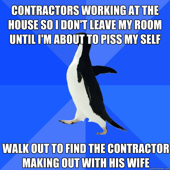 contractors working at the house so i don't leave my room until i'm about to piss my self walk out to find the contractor making out with his wife  Socially Awkward Penguin