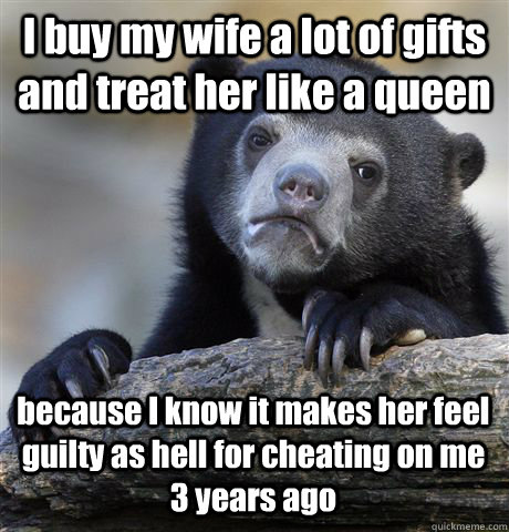 I buy my wife a lot of gifts and treat her like a queen because I know it makes her feel guilty as hell for cheating on me 3 years ago - I buy my wife a lot of gifts and treat her like a queen because I know it makes her feel guilty as hell for cheating on me 3 years ago  Confession Bear
