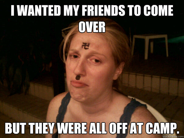 I wanted my friends to come over but they were all off at camp.  Sad Hitler Girl