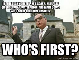 Who's first?  In there is a monster.  He's Scary.  He feasts on underwear, watermelon, and giant cow's with acute coliform mastitis.
  - Who's first?  In there is a monster.  He's Scary.  He feasts on underwear, watermelon, and giant cow's with acute coliform mastitis.
   Misc