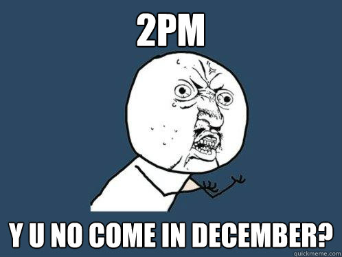 2PM y u no come in december?  Y U No