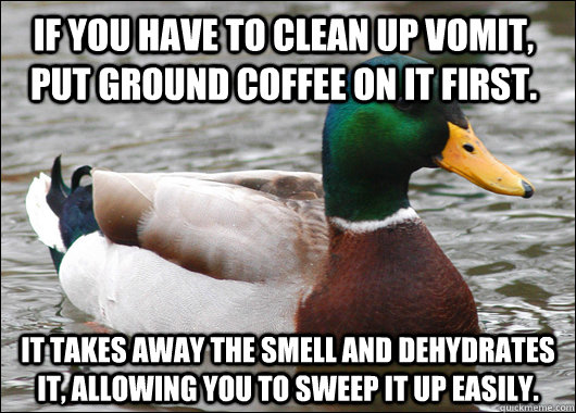 If you have to clean up vomit, put ground coffee on it first. It takes away the smell and dehydrates it, allowing you to sweep it up easily. - If you have to clean up vomit, put ground coffee on it first. It takes away the smell and dehydrates it, allowing you to sweep it up easily.  Actual Advice Mallard