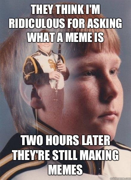 They think I'm ridiculous for asking what a meme is
 Two hours later they're still making memes  PTSD Clarinet Boy