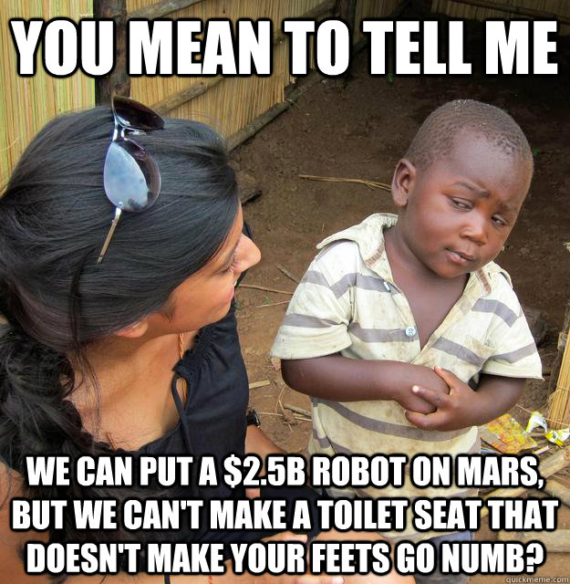 You mean to tell me we can put a $2.5B robot on mars, but we can't make a toilet seat that doesn't make your feets go numb?  Skeptical Third World Child