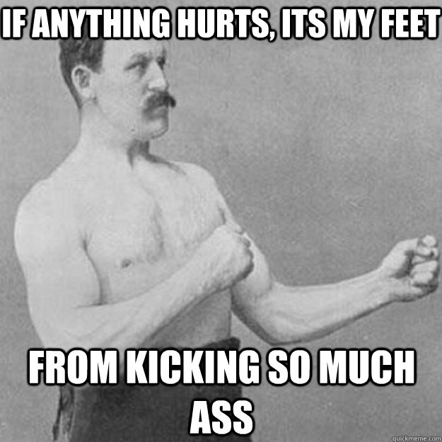 If anything hurts, its my feet from kicking so much ass  overly manly man