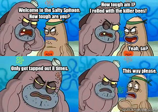 Welcome to the Salty Spitoon. 
How tough are you? How tough am I?
I rolled with the killer bees! Yeah, so? Only got tapped out 8 times. This way please.  