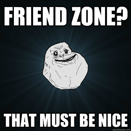 Friend zone? That must be nice  Forever Alone