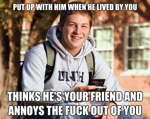 Put up with him when he lived by you thinks he's your friend and annoys the fuck out of you   College Freshman