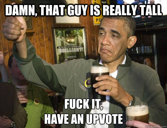 Damn, that guy is really tall Fuck it,
have an upvote  Upvoting Obama