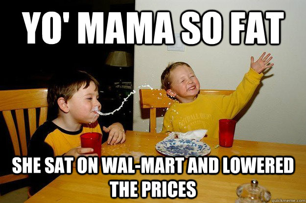 yo' mama so fat she sat on Wal-Mart and lowered the prices  yo mama is so fat