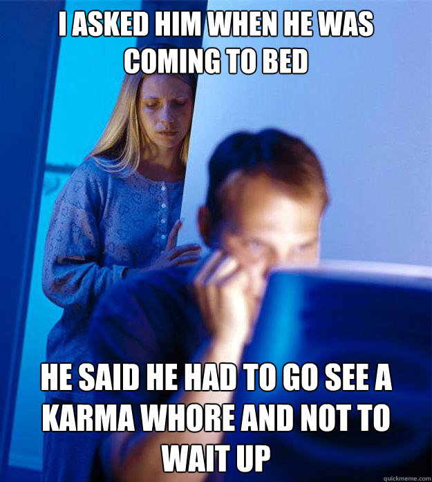 I asked him when he was coming to bed he said he had to go see a karma whore and not to wait up  Redditors Wife