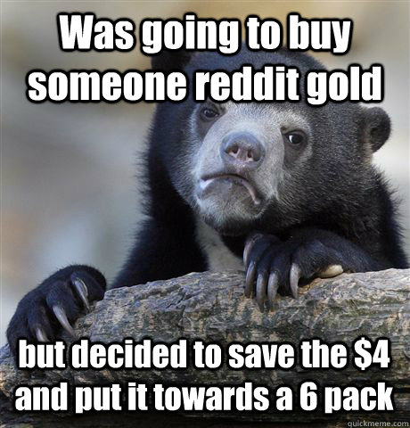 Was going to buy someone reddit gold but decided to save the $4 and put it towards a 6 pack  Confession Bear