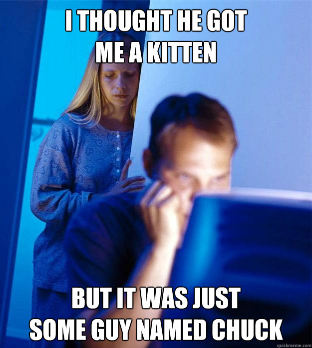 I thought he got 
me a kitten but It was just 
some guy named chuck  Redditors Wife