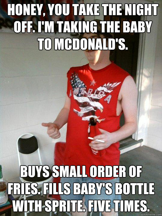 honey, you take the night off. i'm taking the baby to mcdonald's. buys small order of fries. fills baby's bottle with sprite. Five times.  Redneck Randal