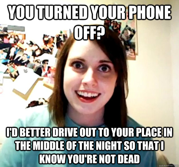 You turned your phone off? I'd better drive out to your place in the middle of the night so that I know you're not dead  Overly Attached Girlfriend